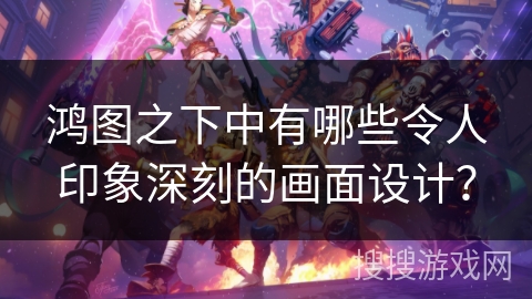 鸿图之下中有哪些令人印象深刻的画面设计？