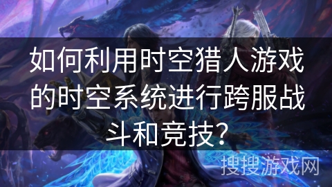 如何利用时空猎人游戏的时空系统进行跨服战斗和竞技？
