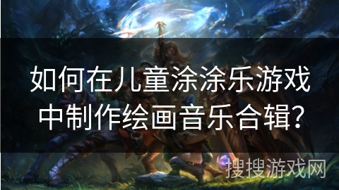 如何在儿童涂涂乐游戏中制作绘画音乐合辑？