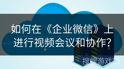 如何在《企业微信》上进行视频会议和协作？