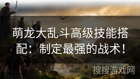 萌龙大乱斗高级技能搭配：制定最强的战术！