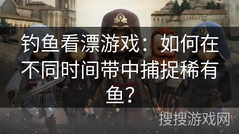 钓鱼看漂游戏：如何在不同时间带中捕捉稀有鱼？