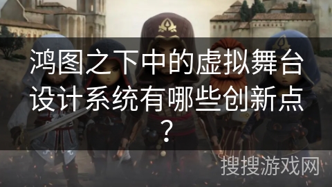 鸿图之下中的虚拟舞台设计系统有哪些创新点？