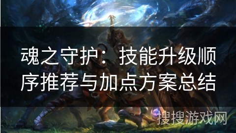 魂之守护:技能升级顺序推荐与加点方案总结 魂之守护:技能升级顺序推荐与加点方案总结