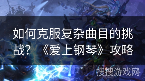 如何克服复杂曲目的挑战？《爱上钢琴》攻略