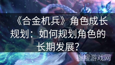 《合金机兵》角色成长规划：如何规划角色的长期发展？