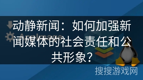 动静新闻：如何加强新闻媒体的社会责任和公共形象？