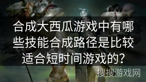 合成大西瓜游戏中有哪些技能合成路径是比较适合短时间游戏的？