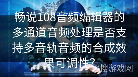 畅说108音频编辑器的多通道音频处理是否支持多音轨音频的合成效果可调性？