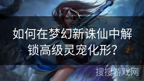 如何在梦幻新诛仙中解锁高级灵宠化形？