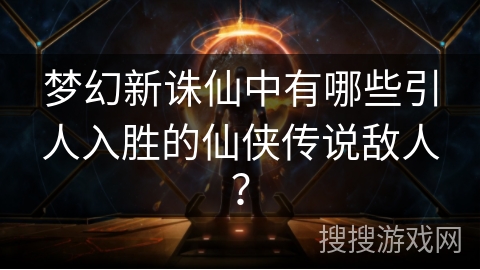 梦幻新诛仙中有哪些引人入胜的仙侠传说敌人？