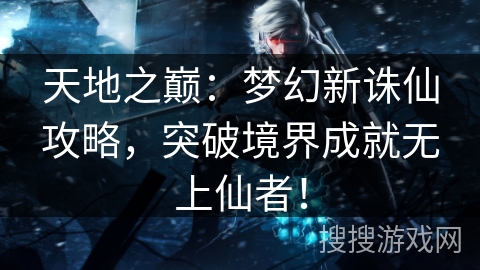 天地之巅：梦幻新诛仙攻略，突破境界成就无上仙者！