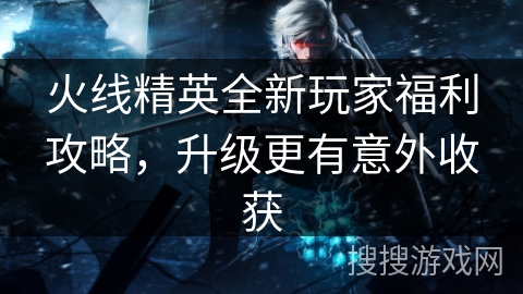 火线精英全新玩家福利攻略，升级更有意外收获