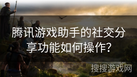 腾讯游戏助手的社交分享功能如何操作？