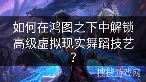 如何在鸿图之下中解锁高级虚拟现实舞蹈技艺？