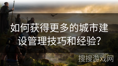 如何获得更多的城市建设管理技巧和经验？