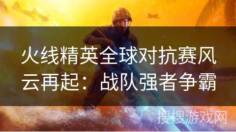 火线精英全球对抗赛风云再起：战队强者争霸