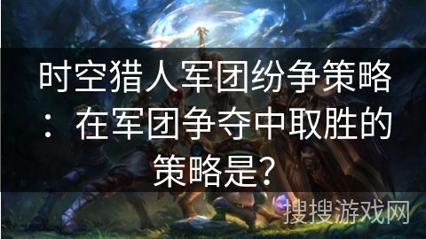 时空猎人军团纷争策略：在军团争夺中取胜的策略是？
