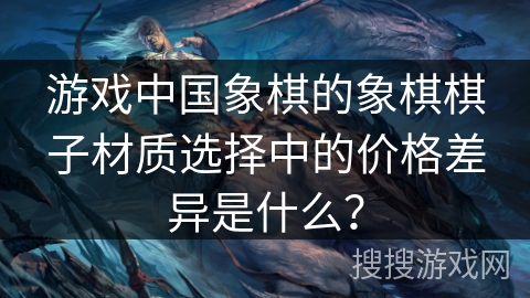 游戏中国象棋的象棋棋子材质选择中的价格差异是什么？