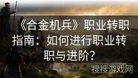 《合金机兵》职业转职指南：如何进行职业转职与进阶？