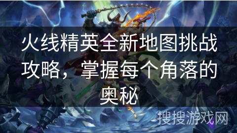 火线精英全新地图挑战攻略，掌握每个角落的奥秘
