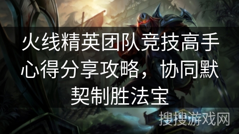火线精英团队竞技高手心得分享攻略，协同默契制胜法宝