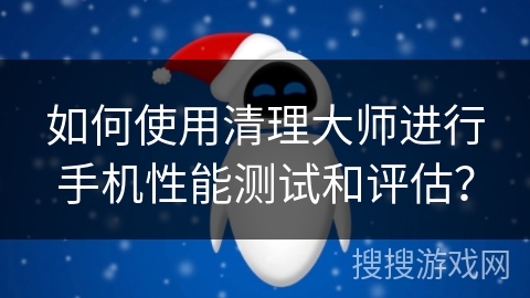 如何使用清理大师进行手机性能测试和评估？