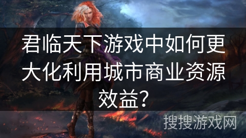 君临天下游戏中如何更大化利用城市商业资源效益？