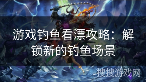 游戏钓鱼看漂攻略：解锁新的钓鱼场景