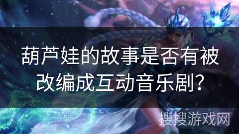 葫芦娃的故事是否有被改编成互动音乐剧？