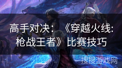 高手对决:《穿越火线:枪战王者》比赛技巧 高手对决:《穿越火线:枪战王者》比赛技巧