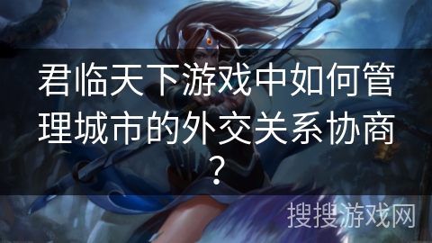 君临天下游戏中如何管理城市的外交关系协商？