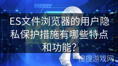 ES文件浏览器的用户隐私保护措施有哪些特点和功能？