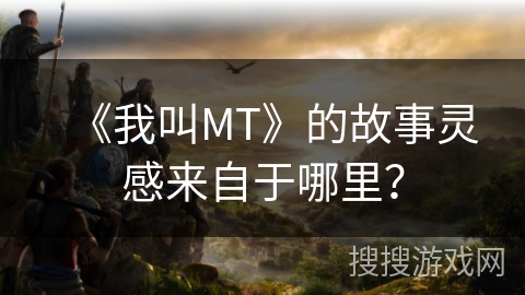 《我叫MT》的故事灵感来自于哪里? 《我叫MT》的故事灵感来自于哪里?
