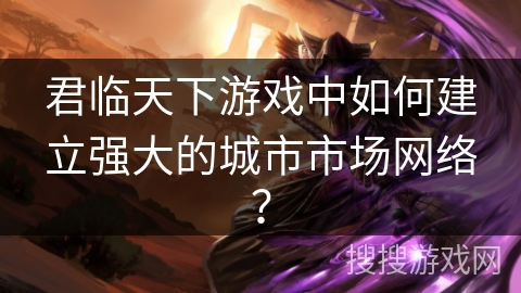 君临天下游戏中如何建立强大的城市市场网络? 君临天下游戏中如何建立强大的城市市场网络?