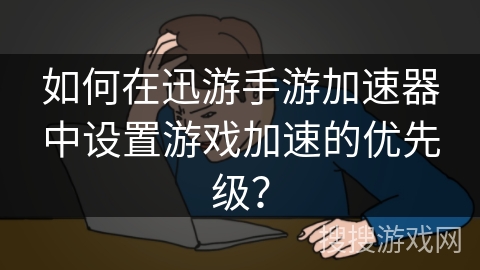 如何在迅游手游加速器中设置游戏加速的优先级？