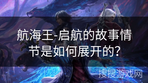 航海王-启航的故事情节是如何展开的？