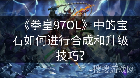 《拳皇97OL》中的宝石如何进行合成和升级技巧？