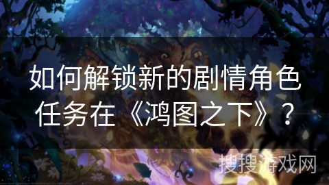 如何解锁新的剧情角色任务在《鸿图之下》？