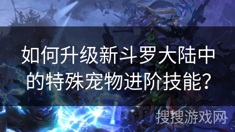 如何升级新斗罗大陆中的特殊宠物进阶技能? 如何升级新斗罗大陆中的特殊宠物进阶技能?