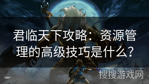 君临天下攻略:资源管理的高级技巧是什么? 君临天下攻略:资源管理的高级技巧是什么?