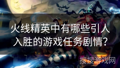 火线精英中有哪些引人入胜的游戏任务剧情? 火线精英中有哪些引人入胜的游戏任务剧情?