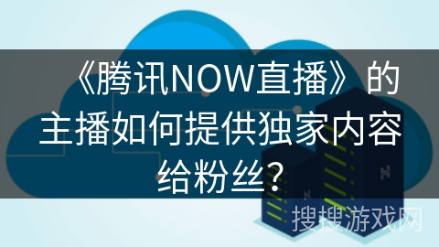 《腾讯NOW直播》的主播如何提供独家内容给粉丝？