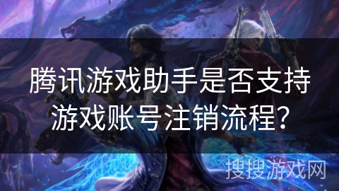 腾讯游戏助手是否支持游戏账号注销流程？