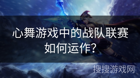 心舞游戏中的战队联赛如何运作？
