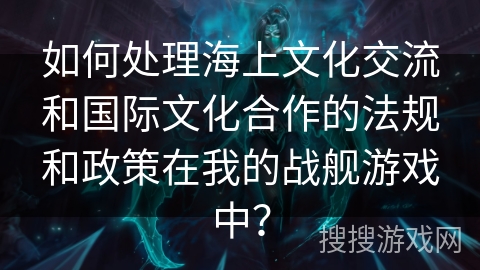 如何处理海上文化交流和国际文化合作的法规和政策在我的战舰游戏中？