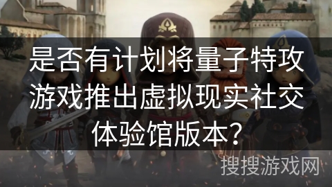 是否有计划将量子特攻游戏推出虚拟现实社交体验馆版本？