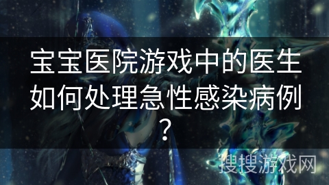 宝宝医院游戏中的医生如何处理急性感染病例? 宝宝医院游戏中的医生如何处理急性感染病例?