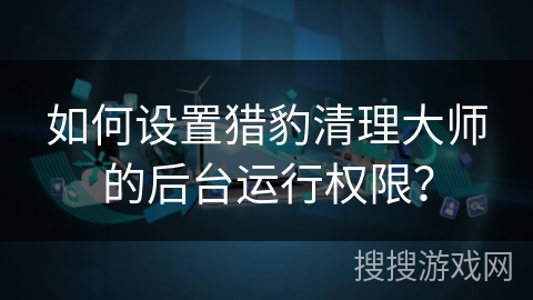 如何设置猎豹清理大师的后台运行权限? 如何设置猎豹清理大师的后台运行权限?