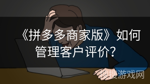 《拼多多商家版》如何管理客户评价? 《拼多多商家版》如何管理客户评价?